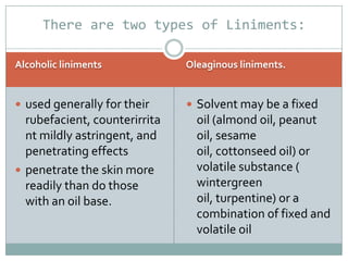 There are two types of Liniments:

Alcoholic liniments            Oleaginous liniments.


 used generally for their      Solvent may be a fixed
  rubefacient, counterirrita     oil (almond oil, peanut
  nt mildly astringent, and      oil, sesame
  penetrating effects            oil, cottonseed oil) or
 penetrate the skin more        volatile substance (
  readily than do those          wintergreen
  with an oil base.              oil, turpentine) or a
                                 combination of fixed and
                                 volatile oil
 