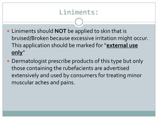 Liniments:

 Liniments should NOT be applied to skin that is
  bruised/Broken because excessive irritation might occur.
  This application should be marked for “external use
  only”
 Dermatologist prescribe products of this type but only
  those containing the rubefacients are advertised
  extensively and used by consumers for treating minor
  muscular aches and pains.
 