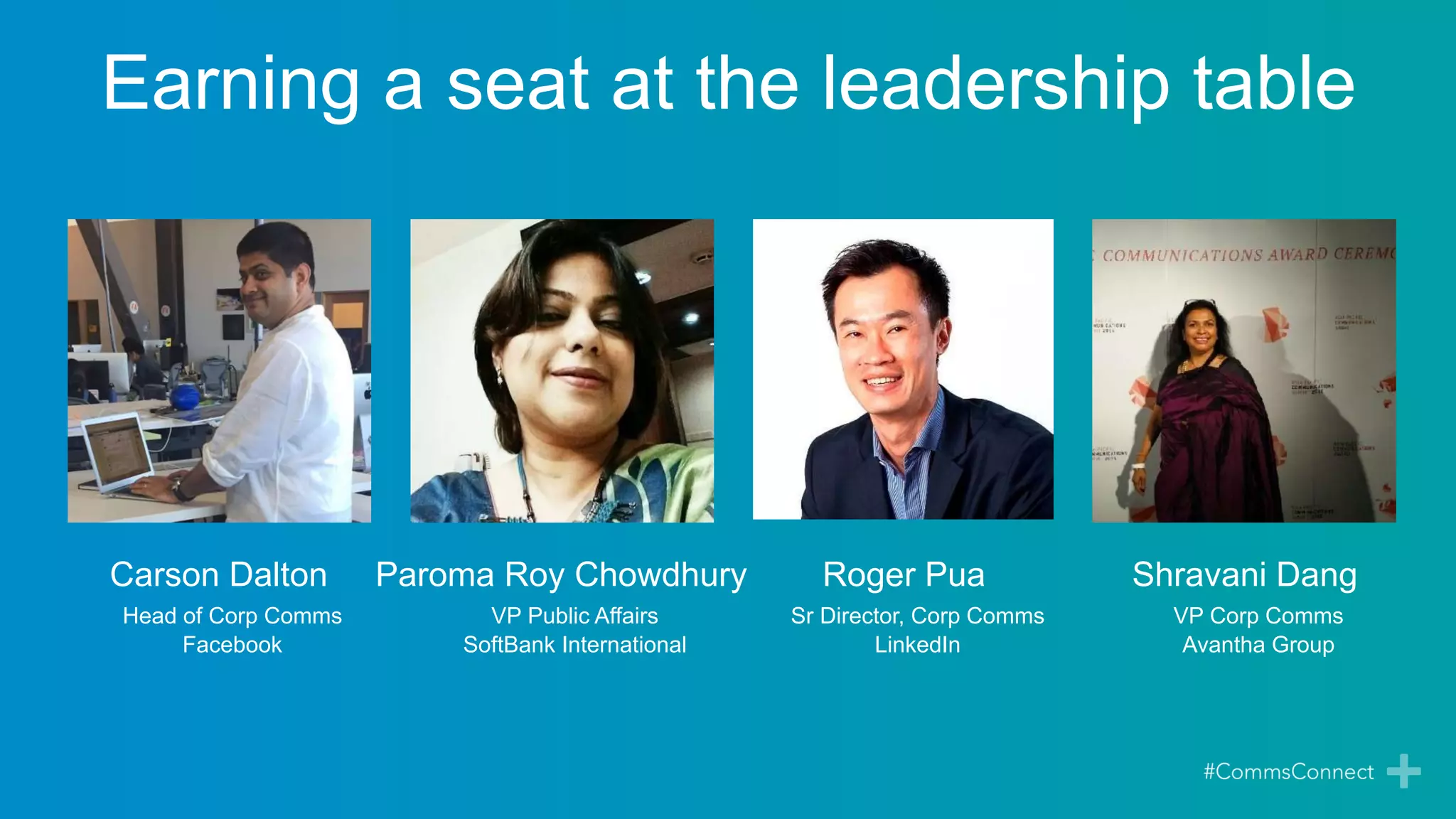 Carson Dalton
Head of Corp Comms
Facebook
Paroma Roy Chowdhury
VP Public Affairs
SoftBank International
Shravani Dang
VP Corp Comms
Avantha Group
Roger Pua
Sr Director, Corp Comms
LinkedIn
Earning a seat at the leadership table
 