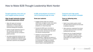 Powered by
How to Make B2B Thought Leadership Work Harder
Thought leadership, done well, can
drive tangible business demand
Align thought leadership strategy
with demand generation efforts
• Align with sales and company
leadership to elevate thought
leadership as a cross-functional
business development discipline
• Explore thought leadership topics at
the intersection between timely
industry trends and your company’s
growth priorities
• Use sales-enablement tactics such as
customer engagement playbooks and
content sharing tools to directly engage
high-value customers and prospects
Customers want high quality
insights, not just product messages
Focus on delivering value,
not selling
• Aspire to journalistic-quality content
that goes beyond products and services
to educate customers
• Help customers understand the drivers
of current issues and how to be better
professionals day-to-day
• Explore how your thought leadership
can be an episodic franchise, rather
than a single event, to generate opt-in
subscribers (and captive audience)
over time
In B2B, personalization of content is
vital to breaking through the noise
Know your customer
• Engage frontline sales and customer
relationship managers to learn what topics
most concern current customers and
prospects on a day-to-day basis
• Evaluate the B2B buyer committee to
determine how customer pain points may
vary by function, seniority and role within
the decision-making process
• Instead of a one-to-many editorial
approach, consider granular
personalization, targeting and delivery of
content to niche audiences that is enabled
by marketing technology (e.g. website
personalization, marketing automation,
account-based marketing platforms)
 