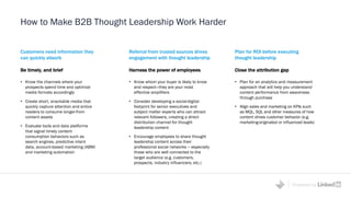 Powered by
How to Make B2B Thought Leadership Work Harder
Customers need information they
can quickly absorb
Be timely, and brief
• Know the channels where your
prospects spend time and optimize
media formats accordingly
• Create short, snackable media that
quickly capture attention and entice
readers to consume longer-from
content assets
• Evaluate tools and data platforms
that signal timely content
consumption behaviors such as
search engines, predictive intent
data, account-based marketing (ABM)
and marketing automation
Plan for ROI before executing
thought leadership
Close the attribution gap
• Plan for an analytics and measurement
approach that will help you understand
content performance from awareness
through purchase
• Align sales and marketing on KPIs such
as MQL, SQL and other measures of how
content drives customer behavior (e.g.
marketing-originated or influenced leads)
Referral from trusted sources drives
engagement with thought leadership
Harness the power of employees
• Know whom your buyer is likely to know
and respect—they are your most
effective amplifiers
• Consider developing a social-digital
footprint for senior executives and
subject matter experts who can attract
relevant followers, creating a direct
distribution channel for thought
leadership content
• Encourage employees to share thought
leadership content across their
professional social networks – especially
those who are well connected to the
target audience (e.g. customers,
prospects, industry influencers, etc.)
 