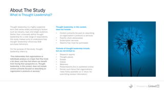Powered by
Thought leadership is a highly subjective
term that varies widely according to factors
such as industry, topic and target audience.
Rather than universally define thought
leadership for a wide range of respondents,
this study instead aims to understand how
thought leadership influences B2B
purchase behaviors.
For the purpose of this study, thought
leadership refers to:
“Free deliverables that organizations or
individuals produce on a topic that they know
a lot about, and they feel others can benefit
from having their perspective on. Thought
leadership, in this context, does not include
content primarily focused on describing an
organization’s products or services.”
About The Study
What is Thought Leadership?
Formats of thought leadership include,
but are not limited to:
• Research reports
• Thought pieces
• Essays
• Videos
• Webinars
• Presentations (live or published online)
• Similar such items that organizations
make freely available (or in return for
submitting contact information)
Thought leadership, in this context,
does not include:
• Content primarily focused on describing
an organization’s products or services
• Paid-for client deliverables
• Subscription services
• Reports that must be purchased
 