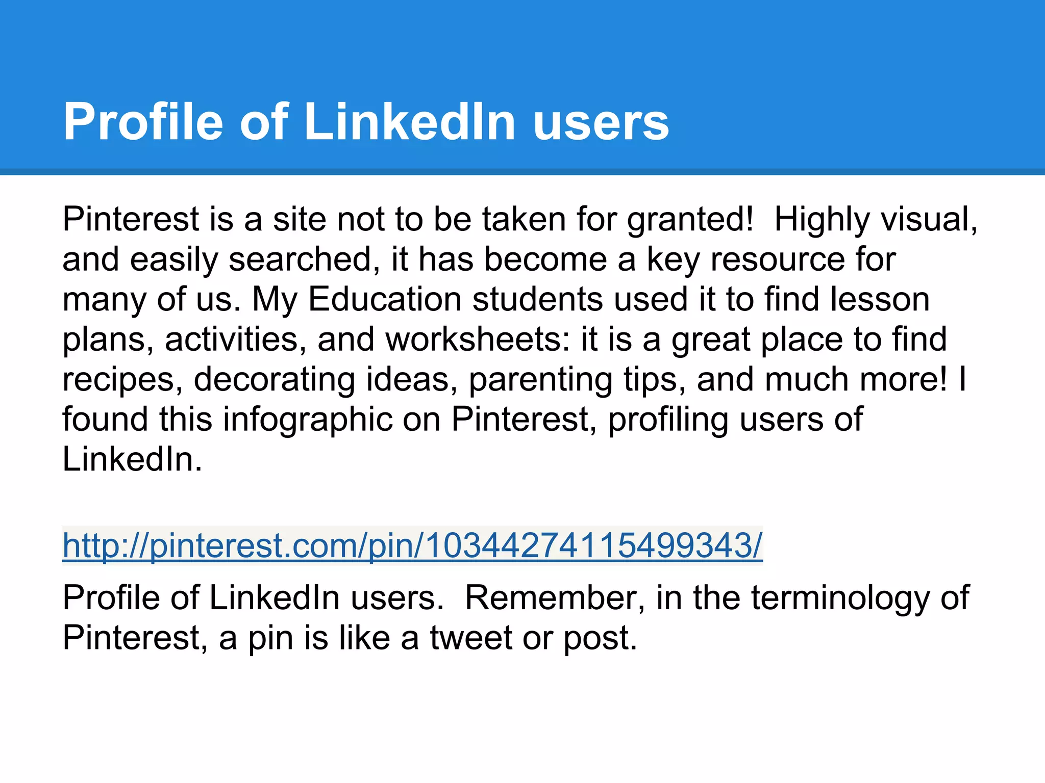 Profile of LinkedIn users
Pinterest is a site not to be taken for granted! Highly visual,
and easily searched, it has become a key resource for
many of us. My Education students used it to find lesson
plans, activities, and worksheets: it is a great place to find
recipes, decorating ideas, parenting tips, and much more! I
found this infographic on Pinterest, profiling users of
LinkedIn.
http://pinterest.com/pin/10344274115499343/
Profile of LinkedIn users. Remember, in the terminology of
Pinterest, a pin is like a tweet or post.
 