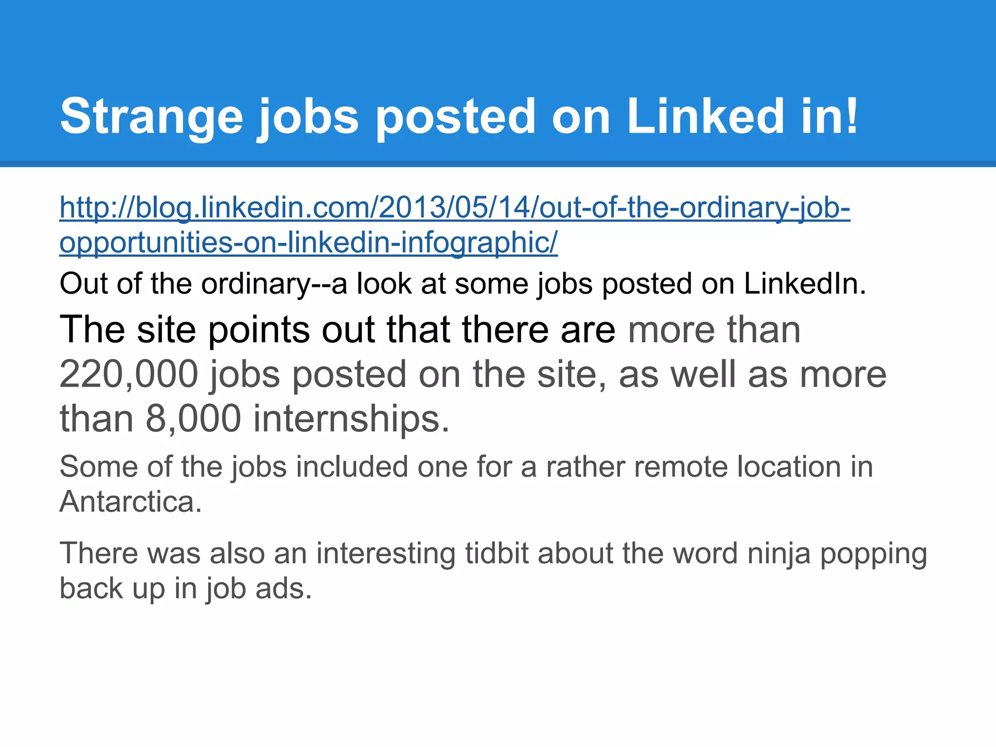 Strange jobs posted on Linked in!
http://blog.linkedin.com/2013/05/14/out-of-the-ordinary-job-
opportunities-on-linkedin-infographic/
Out of the ordinary--a look at some jobs posted on LinkedIn.
The site points out that there are more than
220,000 jobs posted on the site, as well as more
than 8,000 internships.
Some of the jobs included one for a rather remote location in
Antarctica.
There was also an interesting tidbit about the word ninja popping
back up in job ads.
 