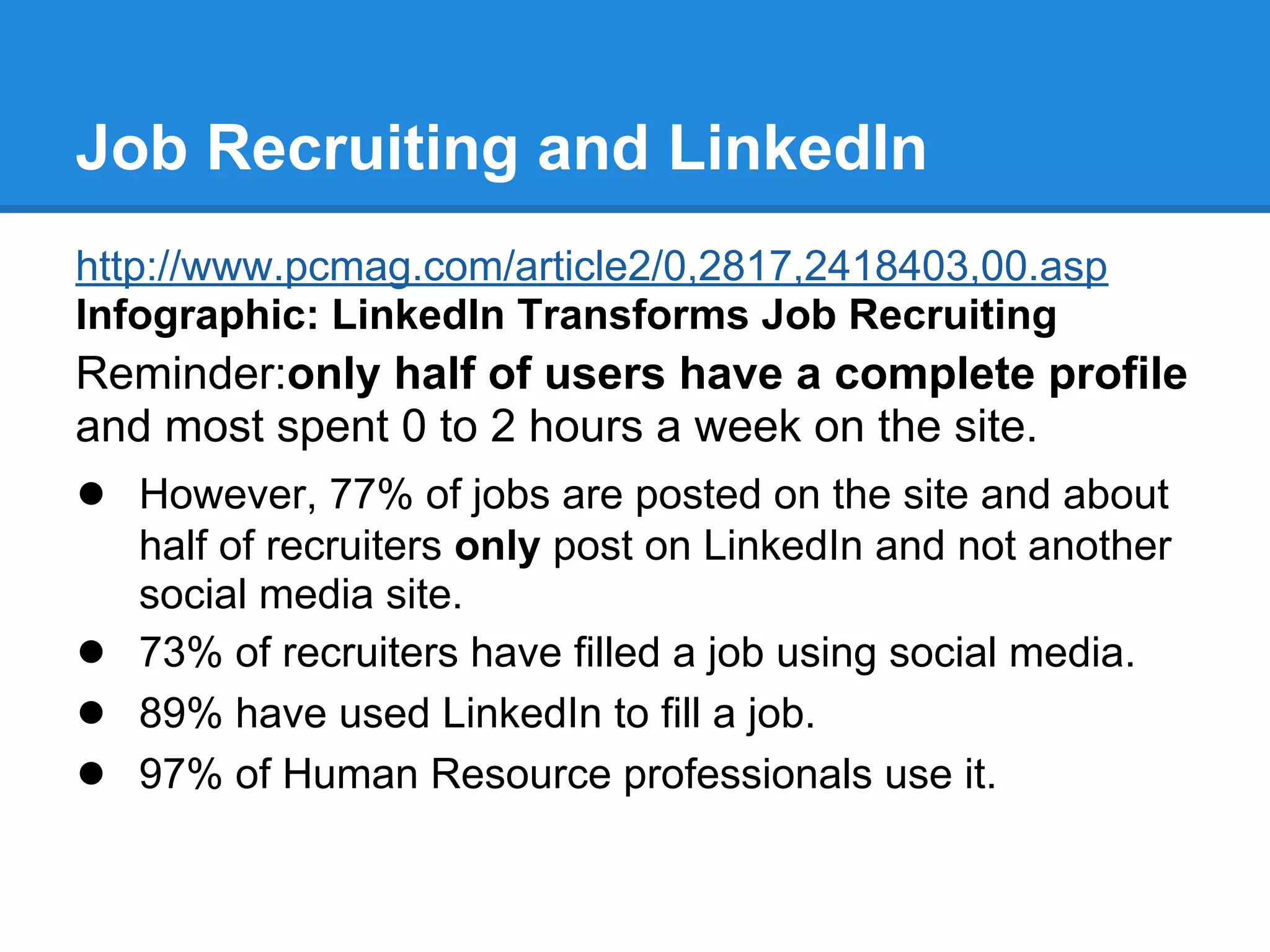 Job Recruiting and LinkedIn
http://www.pcmag.com/article2/0,2817,2418403,00.asp
Infographic: LinkedIn Transforms Job Recruiting
Reminder:only half of users have a complete profile
and most spent 0 to 2 hours a week on the site.
● However, 77% of jobs are posted on the site and about
half of recruiters only post on LinkedIn and not another
social media site.
● 73% of recruiters have filled a job using social media.
● 89% have used LinkedIn to fill a job.
● 97% of Human Resource professionals use it.
 