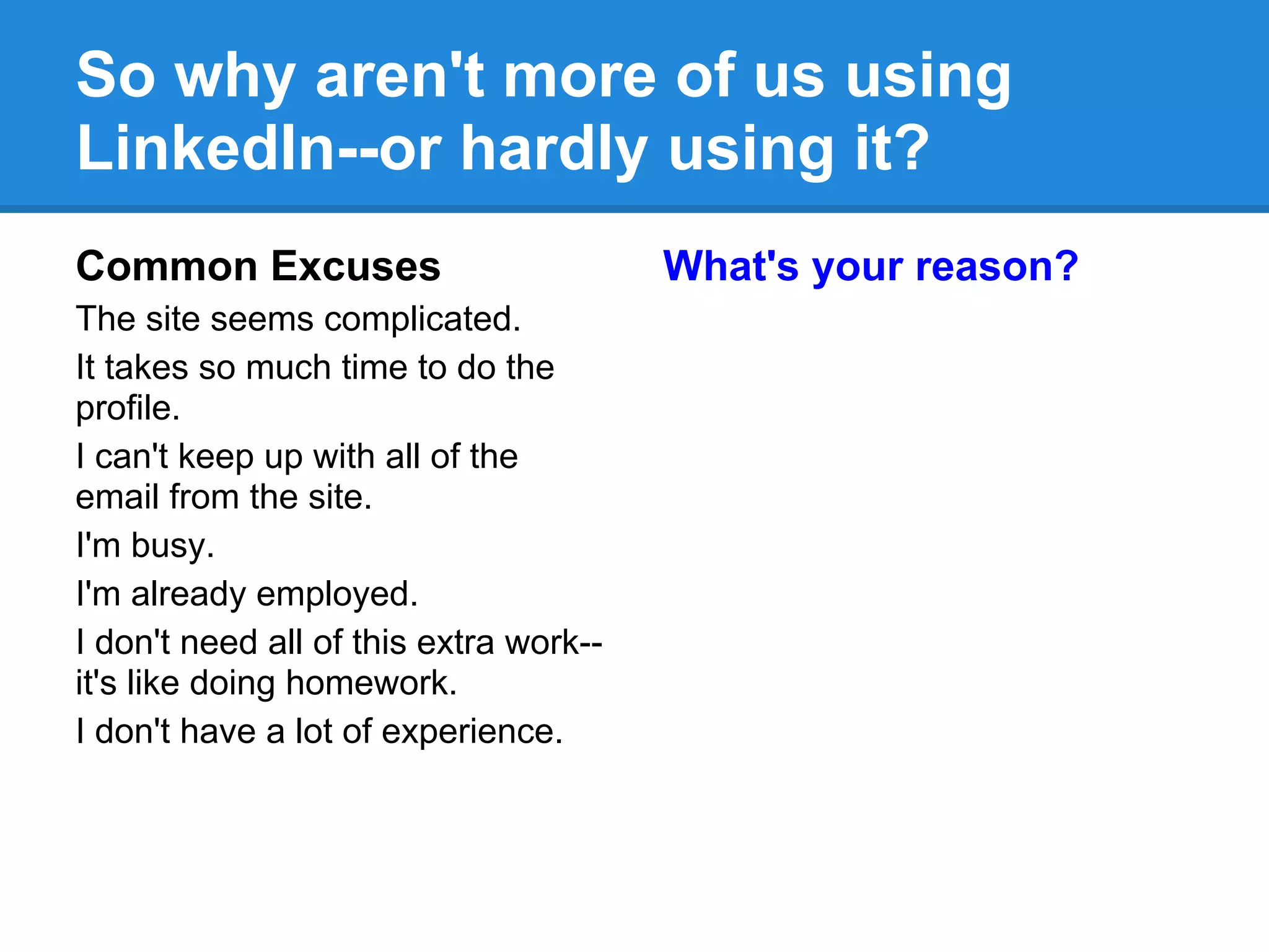 So why aren't more of us using
LinkedIn--or hardly using it?
Common Excuses
The site seems complicated.
It takes so much time to do the
profile.
I can't keep up with all of the
email from the site.
I'm busy.
I'm already employed.
I don't need all of this extra work--
it's like doing homework.
I don't have a lot of experience.
What's your reason?
 