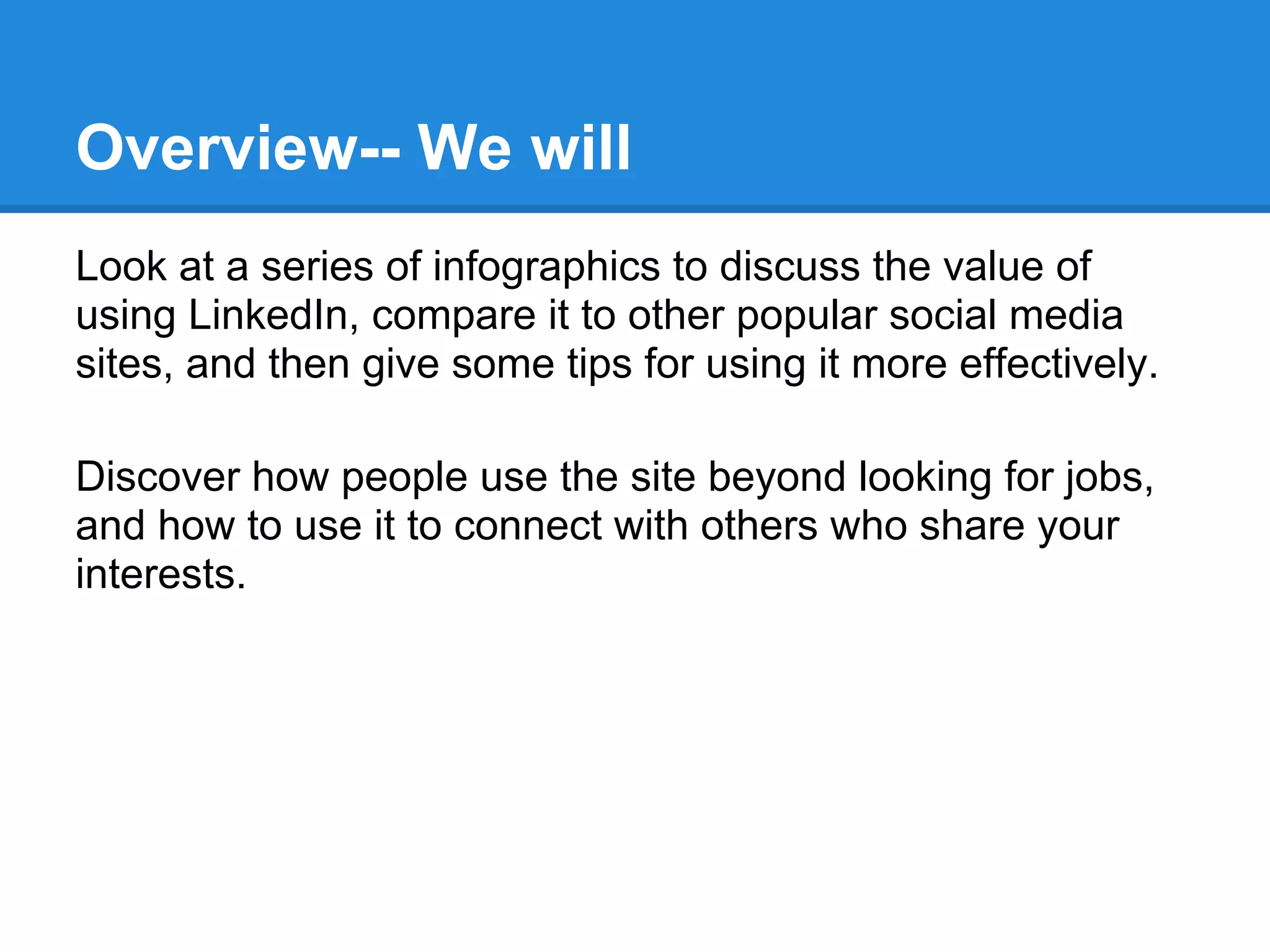Overview-- We will
Look at a series of infographics to discuss the value of
using LinkedIn, compare it to other popular social media
sites, and then give some tips for using it more effectively.
Discover how people use the site beyond looking for jobs,
and how to use it to connect with others who share your
interests.
 