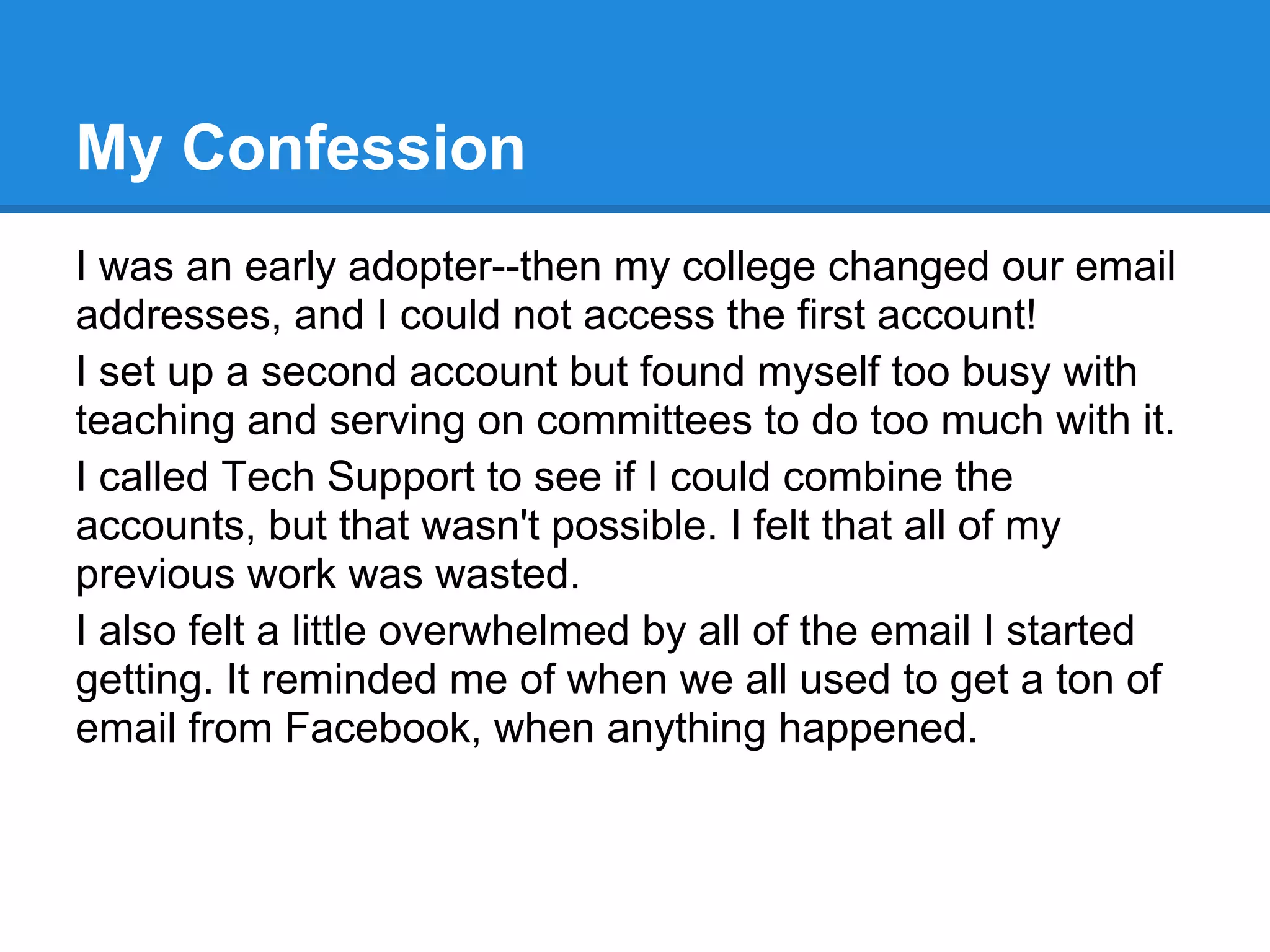 My Confession
I was an early adopter--then my college changed our email
addresses, and I could not access the first account!
I set up a second account but found myself too busy with
teaching and serving on committees to do too much with it.
I called Tech Support to see if I could combine the
accounts, but that wasn't possible. I felt that all of my
previous work was wasted.
I also felt a little overwhelmed by all of the email I started
getting. It reminded me of when we all used to get a ton of
email from Facebook, when anything happened.
 