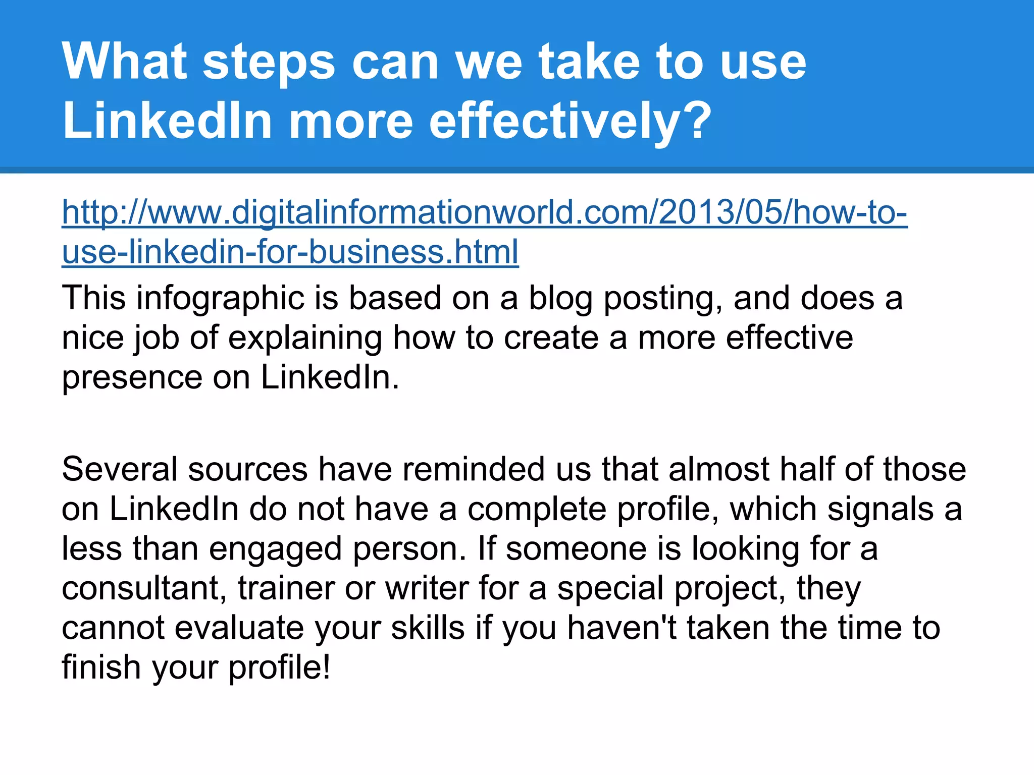 What steps can we take to use
LinkedIn more effectively?
http://www.digitalinformationworld.com/2013/05/how-to-
use-linkedin-for-business.html
This infographic is based on a blog posting, and does a
nice job of explaining how to create a more effective
presence on LinkedIn.
Several sources have reminded us that almost half of those
on LinkedIn do not have a complete profile, which signals a
less than engaged person. If someone is looking for a
consultant, trainer or writer for a special project, they
cannot evaluate your skills if you haven't taken the time to
finish your profile!
 
