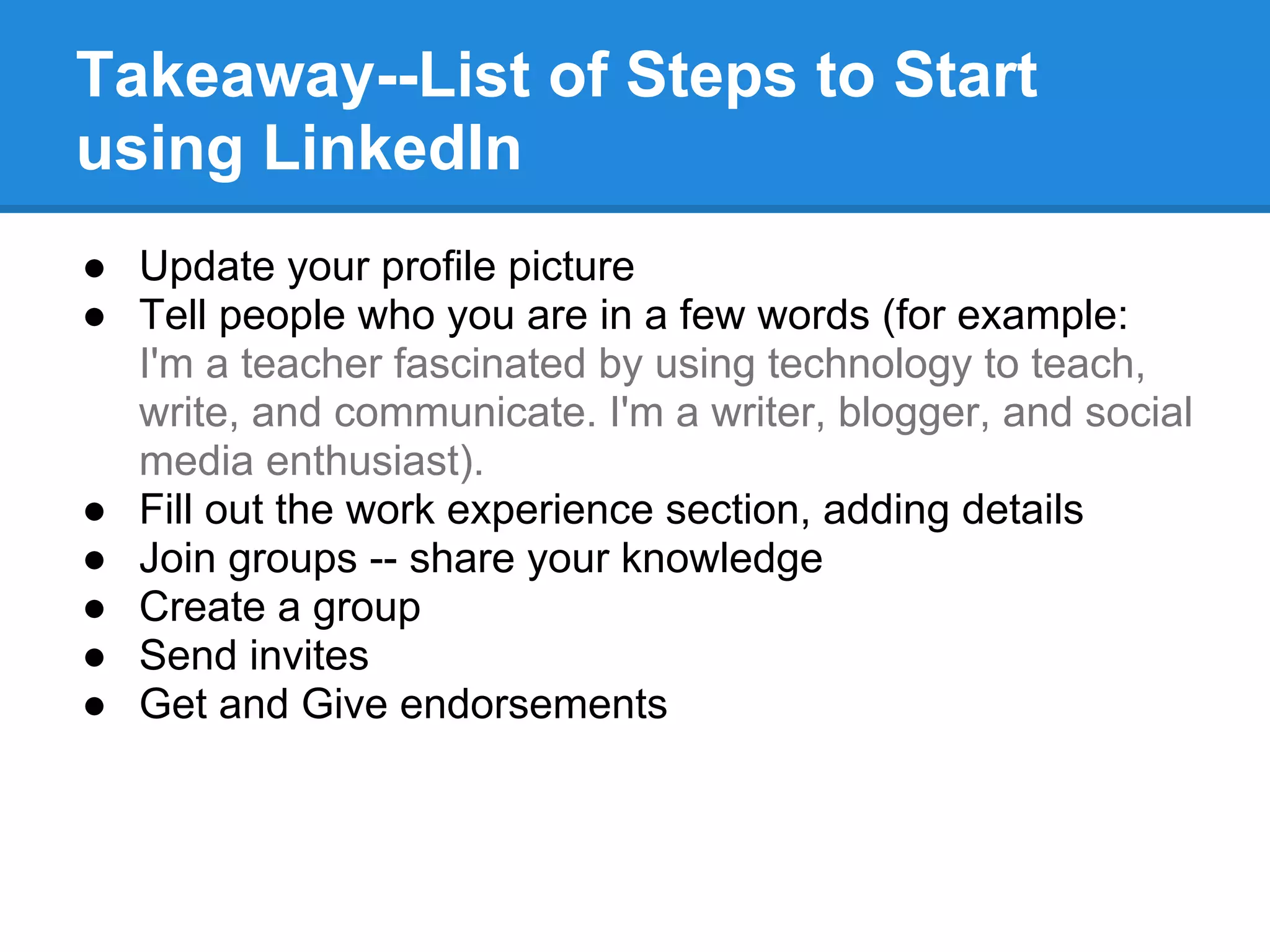 Takeaway--List of Steps to Start
using LinkedIn
● Update your profile picture
● Tell people who you are in a few words (for example:
I'm a teacher fascinated by using technology to teach,
write, and communicate. I'm a writer, blogger, and social
media enthusiast).
● Fill out the work experience section, adding details
● Join groups -- share your knowledge
● Create a group
● Send invites
● Get and Give endorsements
 