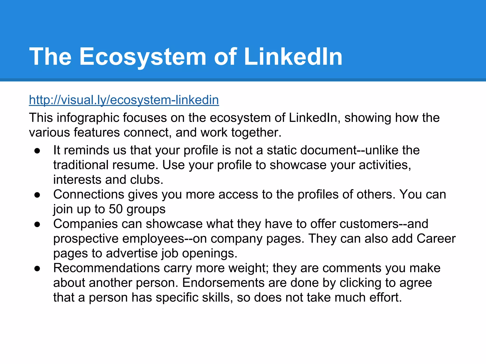The Ecosystem of LinkedIn
http://visual.ly/ecosystem-linkedin
This infographic focuses on the ecosystem of LinkedIn, showing how the
various features connect, and work together.
● It reminds us that your profile is not a static document--unlike the
traditional resume. Use your profile to showcase your activities,
interests and clubs.
● Connections gives you more access to the profiles of others. You can
join up to 50 groups
● Companies can showcase what they have to offer customers--and
prospective employees--on company pages. They can also add Career
pages to advertise job openings.
● Recommendations carry more weight; they are comments you make
about another person. Endorsements are done by clicking to agree
that a person has specific skills, so does not take much effort.
 