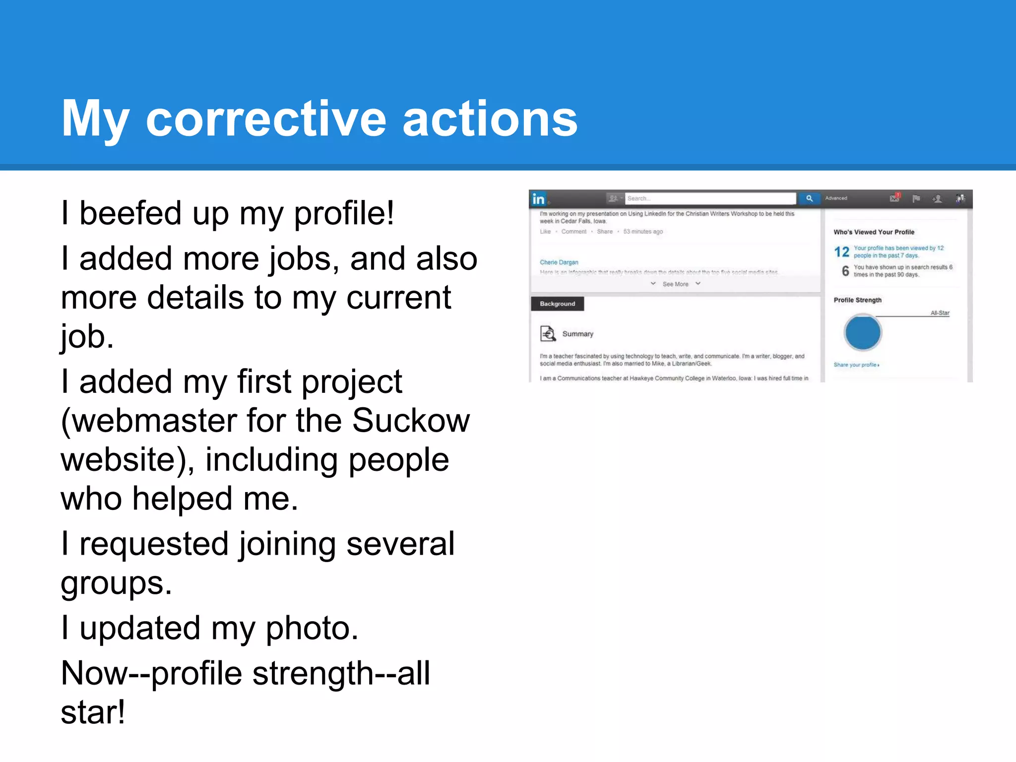 My corrective actions
I beefed up my profile!
I added more jobs, and also
more details to my current
job.
I added my first project
(webmaster for the Suckow
website), including people
who helped me.
I requested joining several
groups.
I updated my photo.
Now--profile strength--all
star!
 