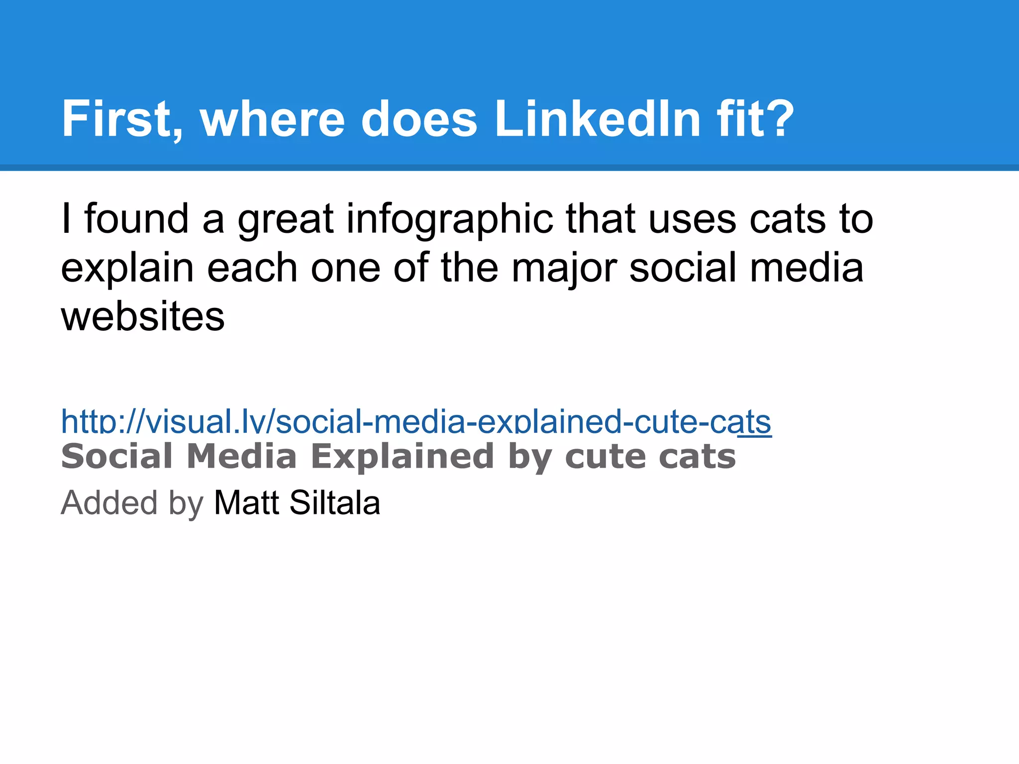 First, where does LinkedIn fit?
I found a great infographic that uses cats to
explain each one of the major social media
websites
http://visual.ly/social-media-explained-cute-cats
Social Media Explained by cute cats
Added by Matt Siltala
 