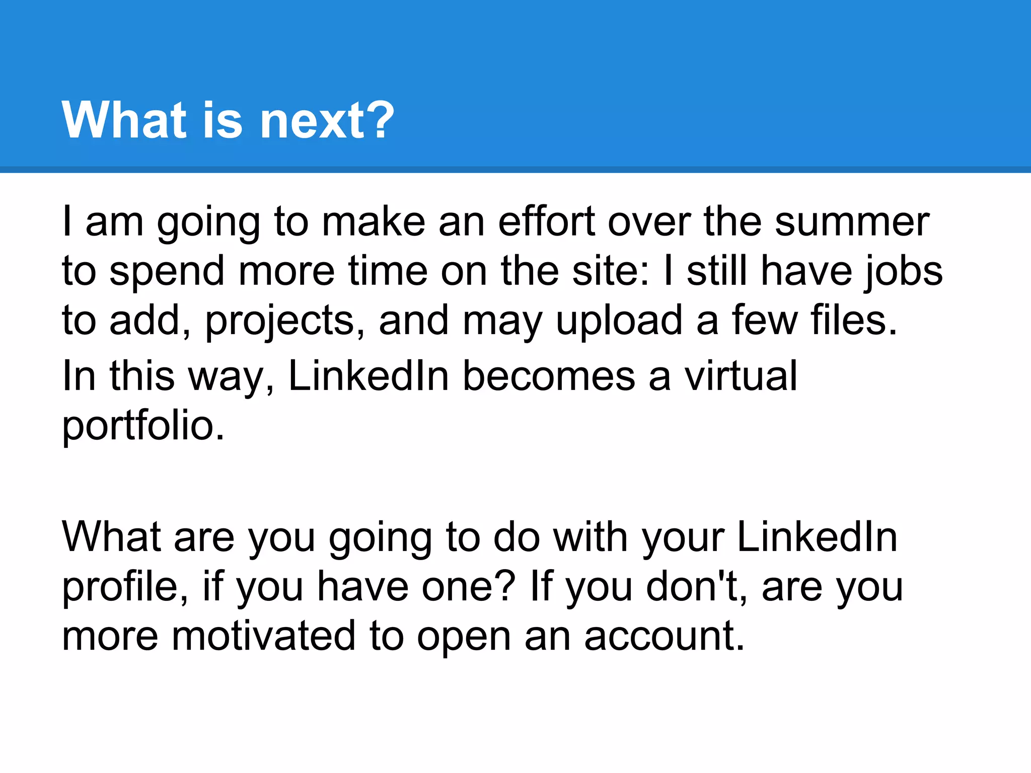 What is next?
I am going to make an effort over the summer
to spend more time on the site: I still have jobs
to add, projects, and may upload a few files.
In this way, LinkedIn becomes a virtual
portfolio.
What are you going to do with your LinkedIn
profile, if you have one? If you don't, are you
more motivated to open an account.
 