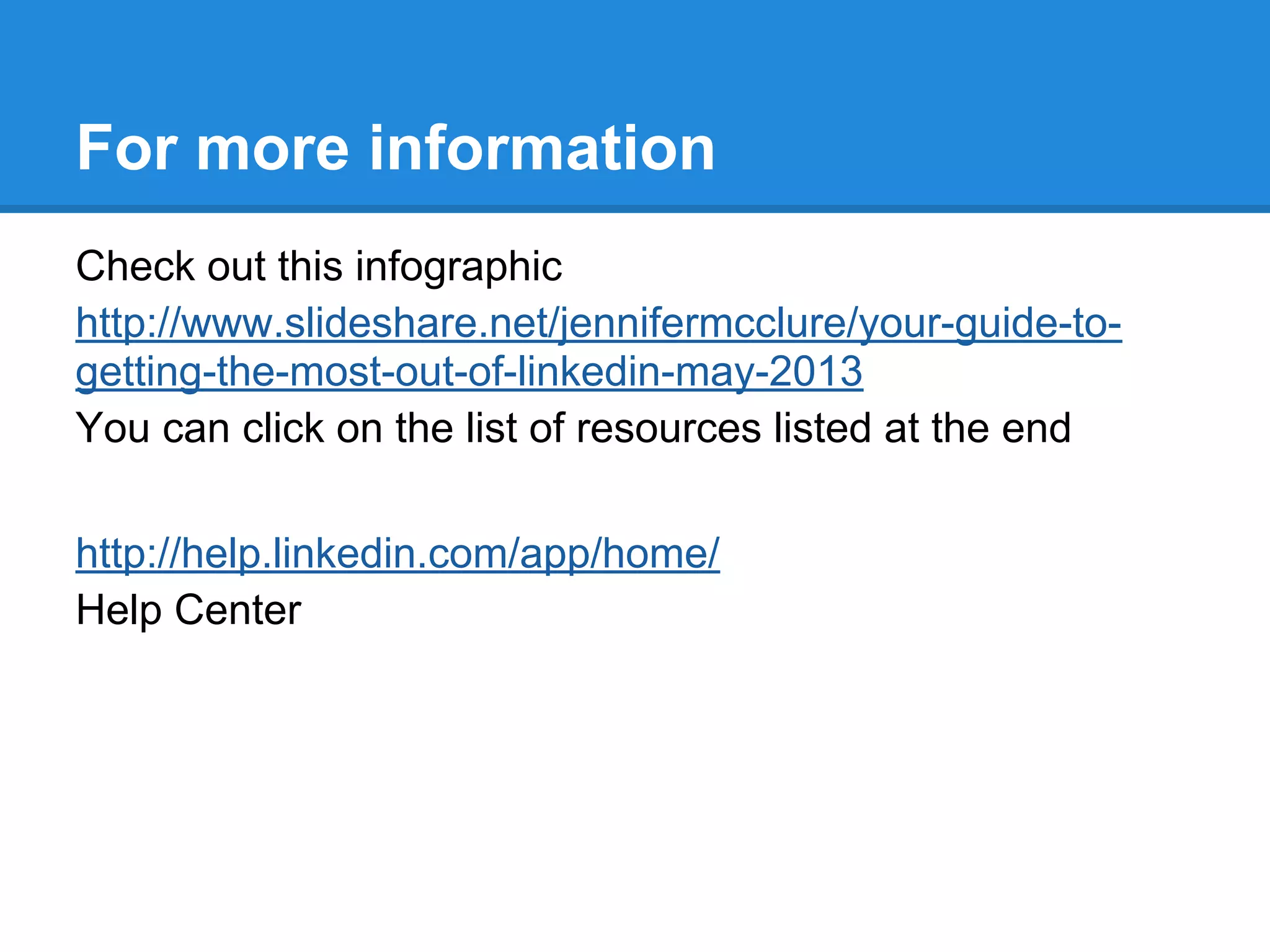 For more information
Check out this infographic
http://www.slideshare.net/jennifermcclure/your-guide-to-
getting-the-most-out-of-linkedin-may-2013
You can click on the list of resources listed at the end
http://help.linkedin.com/app/home/
Help Center
 