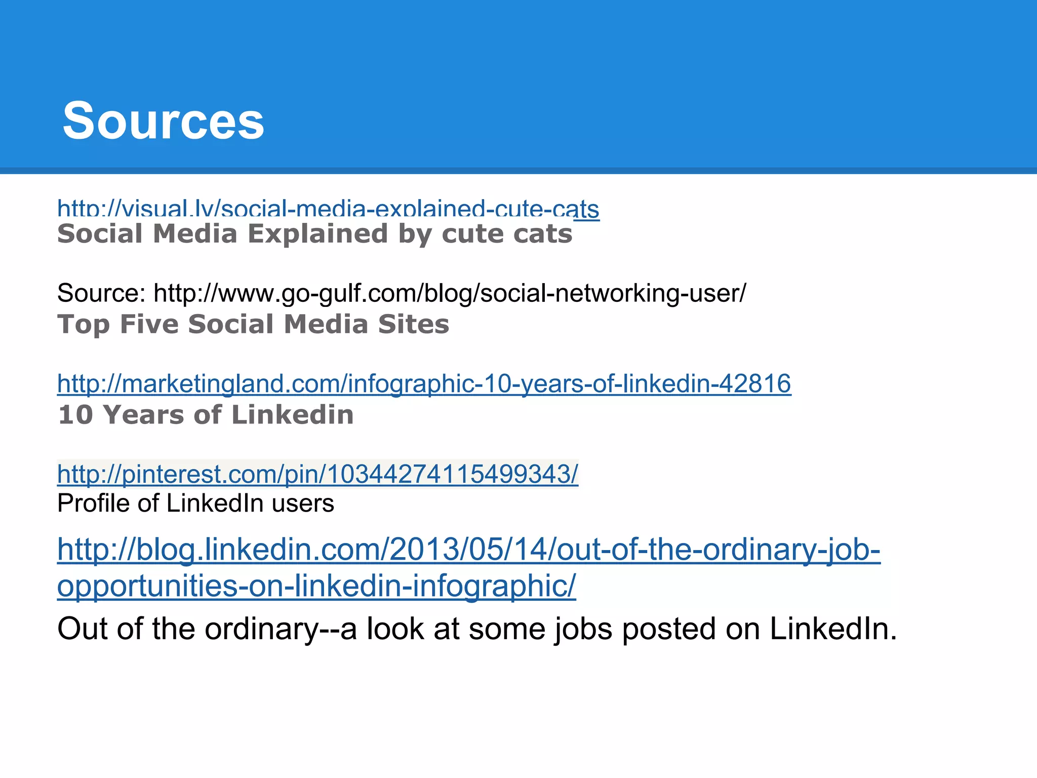 Sources
http://visual.ly/social-media-explained-cute-cats
Social Media Explained by cute cats
Source: http://www.go-gulf.com/blog/social-networking-user/
Top Five Social Media Sites
http://marketingland.com/infographic-10-years-of-linkedin-42816
10 Years of Linkedin
http://pinterest.com/pin/10344274115499343/
Profile of LinkedIn users
http://blog.linkedin.com/2013/05/14/out-of-the-ordinary-job-
opportunities-on-linkedin-infographic/
Out of the ordinary--a look at some jobs posted on LinkedIn.
 