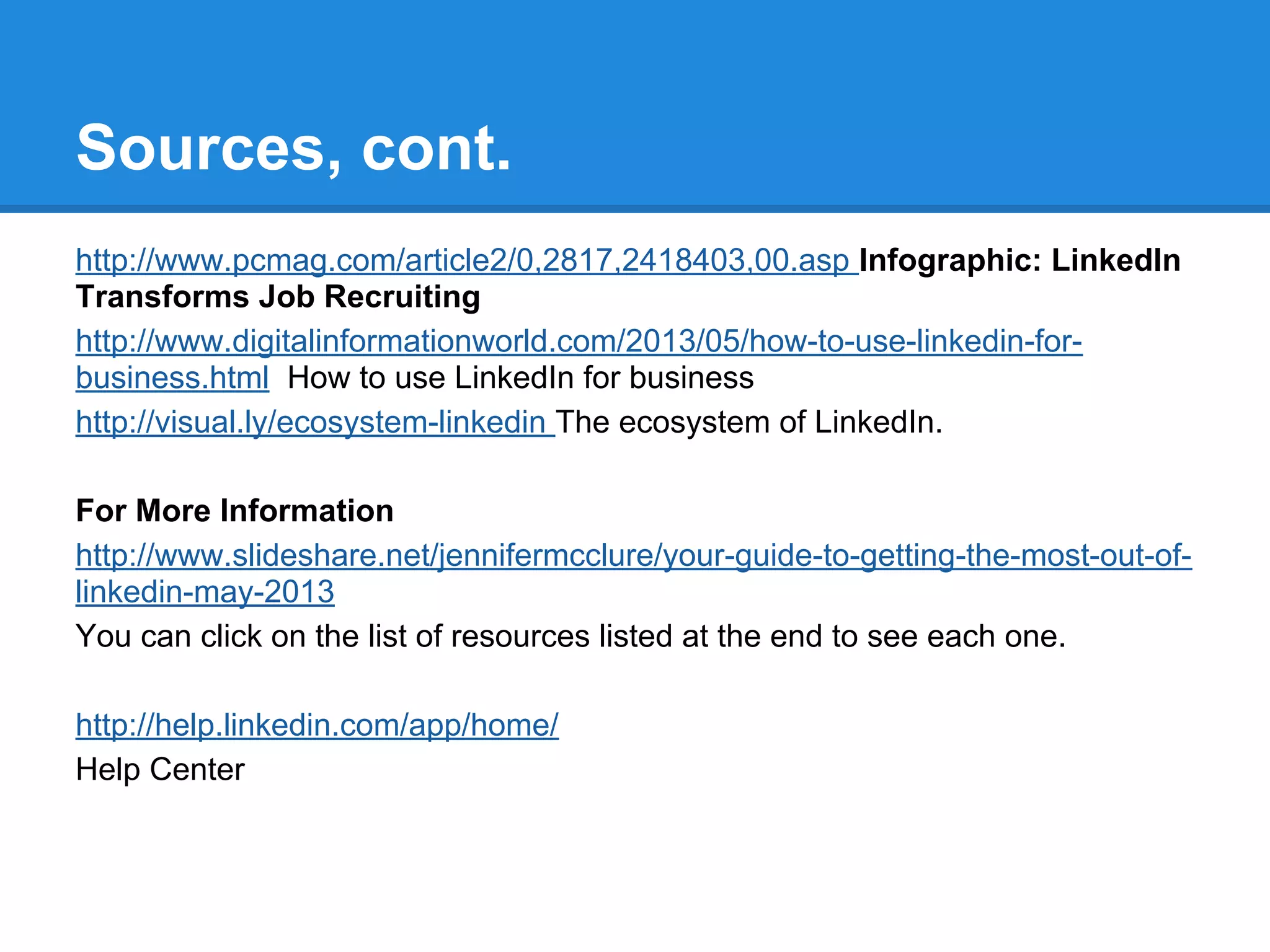 Sources, cont.
http://www.pcmag.com/article2/0,2817,2418403,00.asp Infographic: LinkedIn
Transforms Job Recruiting
http://www.digitalinformationworld.com/2013/05/how-to-use-linkedin-for-
business.html How to use LinkedIn for business
http://visual.ly/ecosystem-linkedin The ecosystem of LinkedIn.
For More Information
http://www.slideshare.net/jennifermcclure/your-guide-to-getting-the-most-out-of-
linkedin-may-2013
You can click on the list of resources listed at the end to see each one.
http://help.linkedin.com/app/home/
Help Center
 