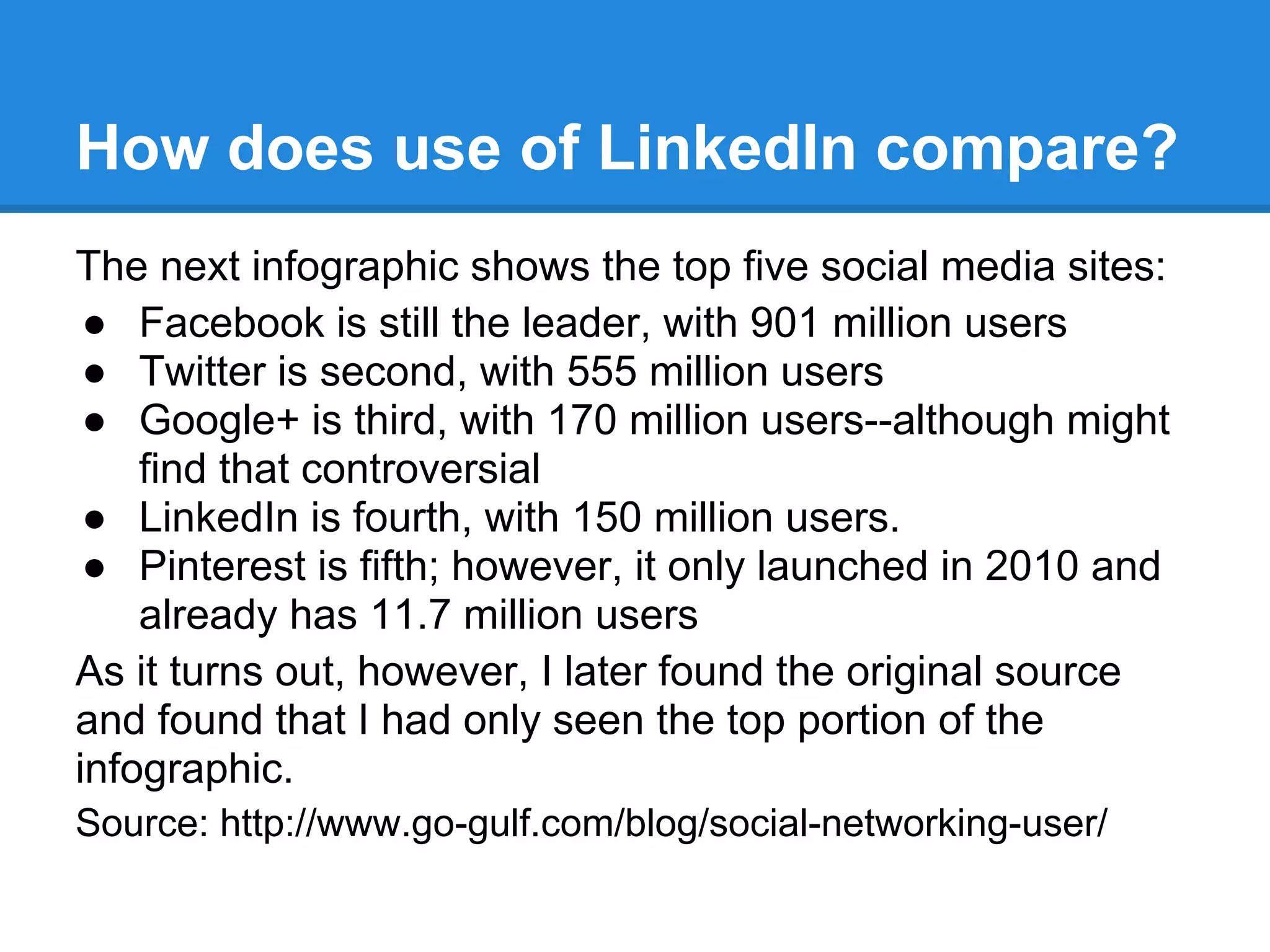 How does use of LinkedIn compare?
The next infographic shows the top five social media sites:
● Facebook is still the leader, with 901 million users
● Twitter is second, with 555 million users
● Google+ is third, with 170 million users--although might
find that controversial
● LinkedIn is fourth, with 150 million users.
● Pinterest is fifth; however, it only launched in 2010 and
already has 11.7 million users
As it turns out, however, I later found the original source
and found that I had only seen the top portion of the
infographic.
Source: http://www.go-gulf.com/blog/social-networking-user/
 