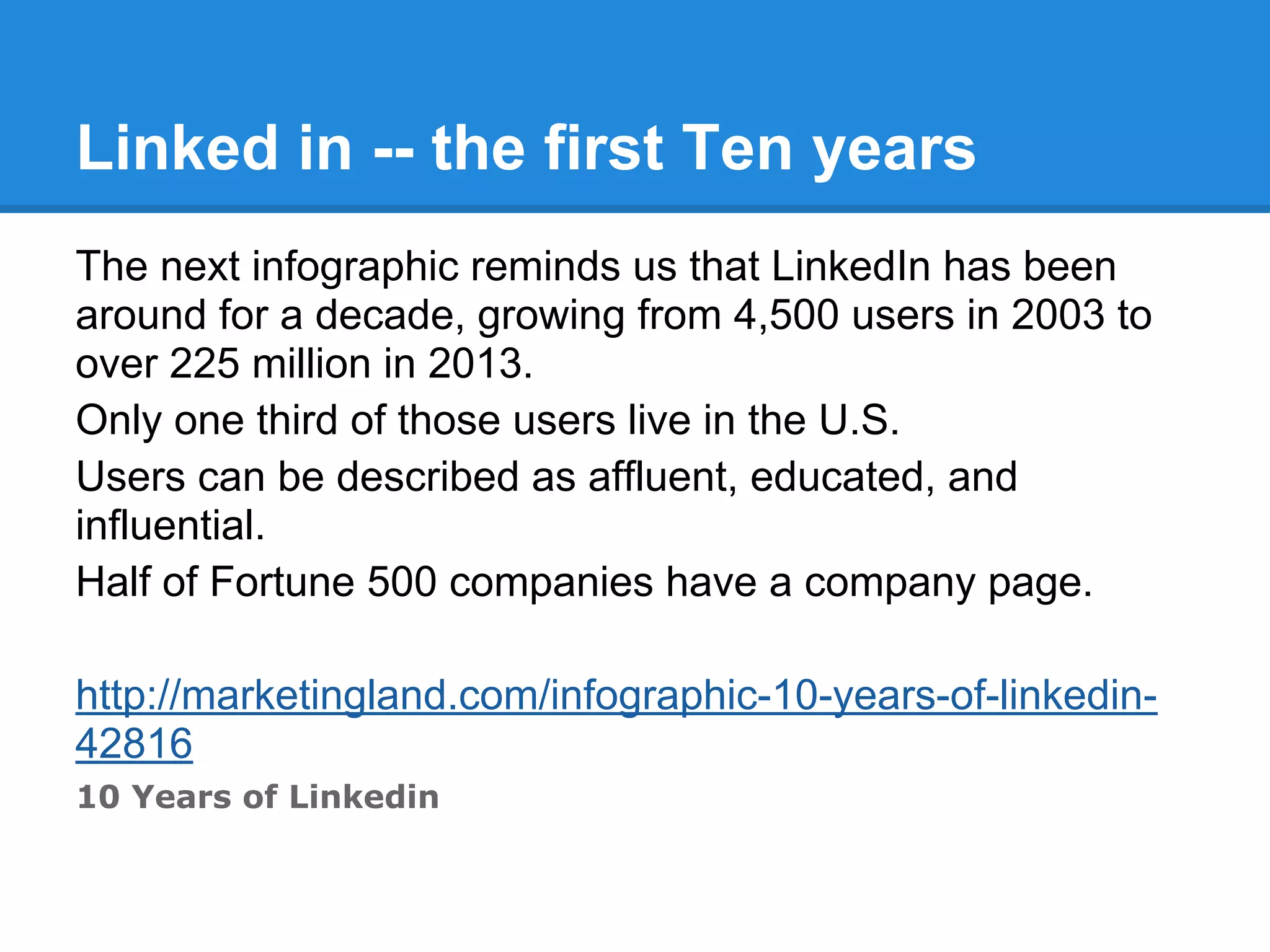 Linked in -- the first Ten years
The next infographic reminds us that LinkedIn has been
around for a decade, growing from 4,500 users in 2003 to
over 225 million in 2013.
Only one third of those users live in the U.S.
Users can be described as affluent, educated, and
influential.
Half of Fortune 500 companies have a company page.
http://marketingland.com/infographic-10-years-of-linkedin-
42816
10 Years of Linkedin
 