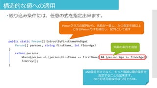 構造的な値への適用
 絞り込み条件には、任意の式を指定出来ます。
年齢の条件を追加
Personクラスの配列から、名前が一致し、かつ指定年齢以上
となるPersonだけを抽出し、配列として返す
AND条件だけでなく、もっと複雑な複合条件を
指定することも出来ます。
C#で記述可能な式なら何でもOK。
 