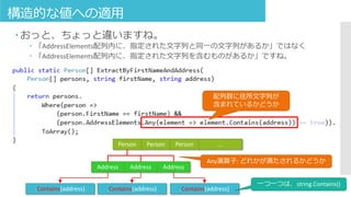 構造的な値への適用
 おっと、ちょっと違いますね。
 「AddressElements配列内に、指定された文字列と同一の文字列があるか」ではなく
 「AddressElements配列内に、指定された文字列を含むものがあるか」ですね。
配列群に住所文字列が
含まれているかどうか
Person Person Person …
Address Address Address
Any演算子: どれかが満たされるかどうか
.Contains(address) .Contains(address) .Contains(address)
一つ一つは、string.Contains()
 