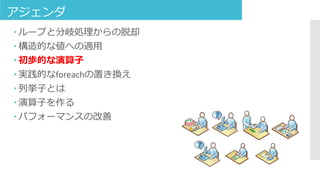 アジェンダ
 ループと分岐処理からの脱却
 構造的な値への適用
 初歩的な演算子
 実践的なforeachの置き換え
 列挙子とは
 演算子を作る
 パフォーマンスの改善
 