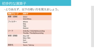 初歩的な演算子
 とりあえず、以下の使い方を覚えましょう。
機能グループ 演算子
射影（変換） Select
SelectMany
フィルター Where
Skip
Take
Distinct
ソート OrderBy / OrderByDescending
ThenBy / ThenByDescending
単項（即値） Any / All
Max / Min
Sum
Count
固定化 ToList / ToArray
 