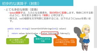 初歩的な演算子（射影）
 とても多彩な射影（変換）
 Select演算子は、入力となる要素を、別の何かに変換します。物体に対する影
のように、形を変える様から「射影」と呼びます。
 例えば、intの値群を文字列群に変換するには、以下のようにSelectを使いま
す。
このラムダ式で、value
(intの値)を文字列に変換
する
全ての要素に対して
ラムダ式を実行
要素が代入される
引数
 