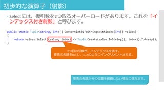 初歩的な演算子（射影）
 Selectには、仮引数を2つ取るオーバーロードがあります。これを「イ
ンデックス付き射影」と呼びます。
2つ目の引数が、インデックスを表す。
要素の先頭を0とし、1…nのようにインクリメントされる。
要素の先頭からの位置を把握したい場合に使えます。
 