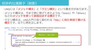 初歩的な演算子（射影）
 LINQには「メソッド構文」と「クエリ構文」という書き方があります。
 メソッド構文は、今まで例に挙げてきたような「Select」や「Where」
などのメソッドを使って直接記述する構文です。
 クエリ構文は、LINQ入門で良く扱われる「SQL」に似た単語で書ける
構文です。以下に例を示します。
何となく、SQLっぽい
 