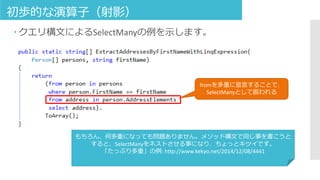 初歩的な演算子（射影）
 クエリ構文によるSelectManyの例を示します。
fromを多重に宣言することで、
SelectManyとして扱われる
もちろん、何多重になっても問題ありません。メソッド構文で同じ事を書こうと
すると、SelectManyをネストさせる事になり、ちょっとキツイです。
「たっぷり多重」の例: http://www.kekyo.net/2014/12/08/4441
 