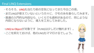 Final LINQ Extensions
 そろそろ、LINQも当たり前の空気になってきた今日この頃。
 まだLINQが使えていないという方々に、クモの糸を垂らしてみます。
 普通の入門的な内容なら、いくらでも資料があるので、同じような
内容にならないように、導入を工夫してみました。
 LINQ to Objectが対象です（PLINQは少しだけ触れます）。
 ここを抑えておけば、他のLINQもママ行けるでしょう。
 
