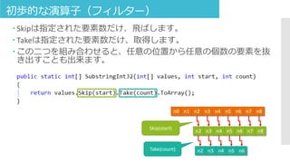 初歩的な演算子（フィルター）
 Skipは指定された要素数だけ、飛ばします。
 Takeは指定された要素数だけ、取得します。
 この二つを組み合わせると、任意の位置から任意の個数の要素を抜
き出すことも出来ます。
Skip(start)
n0 n1 n2 n3 n4 n5 n6 n7 n8
n2 n3 n4 n5 n6 n7 n8
n2 n3 n4 n5 n6Take(count)
 