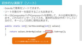 初歩的な演算子（ソート）
 OrderByで要素をソートできます。
 ソート対象のキーを指定することも出来ます。
 キーはIComparable<T>やIComparer<T>を使用して、大小比較を実行し
ます。これらのインターフェイスも、基本的な型はサポートしてい
るので、キーとして自然に使用出来ます。
キーの指定
ここでは要素の値(int)そのものをキーとしている
 