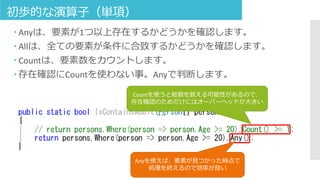 初歩的な演算子（単項）
 Anyは、要素が1つ以上存在するかどうかを確認します。
 Allは、全ての要素が条件に合致するかどうかを確認します。
 Countは、要素数をカウントします。
 存在確認にCountを使わない事。Anyで判断します。
Countを使うと総数を数える可能性があるので、
存在確認のためだけにはオーバーヘッドが大きい
Anyを使えば、要素が見つかった時点で
処理を終えるので効率が良い
 