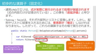初歩的な演算子（固定化）
 通常LINQクエリは、式が実際に実行されるまで処理が保留されます
（式の内容だけが記憶されている）。この事を「遅延評価」と呼び
ます。
 ToArray・ToListは、それぞれ配列とリストに変換します。しかし、配
列やリストに結果を入れるためには、要素群が「確定」しなければ
なりません。したがって、これらの演算子はその場で実行されます。
この時点ではまだフィルターは
実行されていない
（filteredは式そのものを示す）
配列に変換する過程で、初めて
filteredが実行される
AnyやCountなども、
その場で実行されます
 
