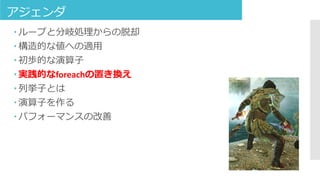 アジェンダ
 ループと分岐処理からの脱却
 構造的な値への適用
 初歩的な演算子
 実践的なforeachの置き換え
 列挙子とは
 演算子を作る
 パフォーマンスの改善
 