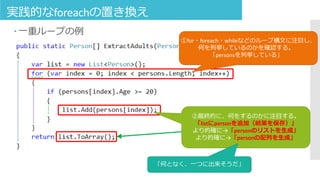 実践的なforeachの置き換え
 一重ループの例
①for・foreach・whileなどのループ構文に注目し、
何を列挙しているのかを確認する。
「personsを列挙している」
②最終的に、何をするのかに注目する。
「listにpersonを追加（結果を保存）」
より的確に→「personのリストを生成」
より的確に→「personの配列を生成」
「何となく、一つに出来そうだ」
 