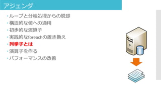アジェンダ
 ループと分岐処理からの脱却
 構造的な値への適用
 初歩的な演算子
 実践的なforeachの置き換え
 列挙子とは
 演算子を作る
 パフォーマンスの改善
 