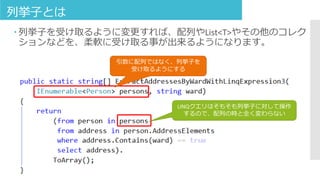 列挙子とは
 列挙子を受け取るように変更すれば、配列やList<T>やその他のコレク
ションなどを、柔軟に受け取る事が出来るようになります。
引数に配列ではなく、列挙子を
受け取るようにする
LINQクエリはそもそも列挙子に対して操作
するので、配列の時と全く変わらない
 
