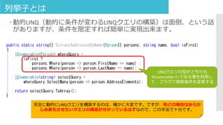 列挙子とは
 動的LINQ（動的に条件が変わるLINQクエリの構築）は面倒、という話
がありますが、条件を限定すれば簡単に実現出来ます。
LINQクエリの型がどちらも
IEnumerable<T>である事を利用し
て、フラグで検索条件を変更する
完全に動的にLINQクエリを構築するのは、確かに大変です。ですが、殆どの場合はあらか
じめ変化させたいクエリの構造が分かっているはずなので、この手法で十分です。
 