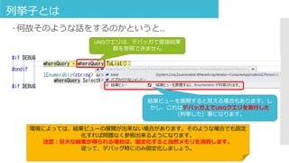 列挙子とは
 何故そのような話をするのかというと…
LINQクエリは、デバッガで直接結果
群を参照できません
結果ビューを展開すると見える場合もあります。し
かし、これはデバッガ上でLINQクエリを実行した
（列挙した）事になります。
環境によっては、結果ビューの展開が出来ない場合があります。そのような場合でも固定
化すれば問題なく参照出来るようになります。
注意：巨大な結果が得られる場合は、固定化すると当然メモリを消費します。
従って、デバッグ時にのみ固定化しましょう。
 
