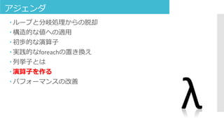 アジェンダ
 ループと分岐処理からの脱却
 構造的な値への適用
 初歩的な演算子
 実践的なforeachの置き換え
 列挙子とは
 演算子を作る
 パフォーマンスの改善
λ
 