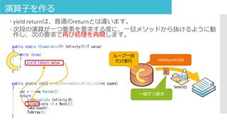 演算子を作る
 yield returnは、普通のreturnとは違います。
 次段の演算が一つ要素を要求する度に、一旦メソッドから抜けるように動
作し、次の要求で再び処理を再開します。
Infinity<int>(0)
0
Select()
一個ずつ要求
ループ一回
だけ実行
 