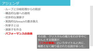 アジェンダ
 ループと分岐処理からの脱却
 構造的な値への適用
 初歩的な演算子
 実践的なforeachの置き換え
 列挙子とは
 演算子を作る
 パフォーマンスの改善
その昔、クリスタルの魔力をわが手中に
せんとする陰謀が、
「これが最後」というタイトルと共に、
幾度となく繰り返された伝説があった…
 