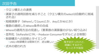 次回予告
 クエリ構文との連携
 演算子の適用回数を減らすこと（クエリ構文のselectは自動的に削減
される）
 短縮演算子（WhereしてCountとか、AnyとかAllとか）
 複数の連続したWhere条件の合成
 Whereの適用方法の見直し（要素数の演算量の少ない絞り込み）
 並列化（AsParallelとTPL・Producer-Consumerモデルによる制限）
 制御構文への回帰とタイミング
 LINQ→制御構文は簡単だが、逆は難しい
 式木の使われ方
残予定だったけど、
続編にするので、
もっとネタ追加
 