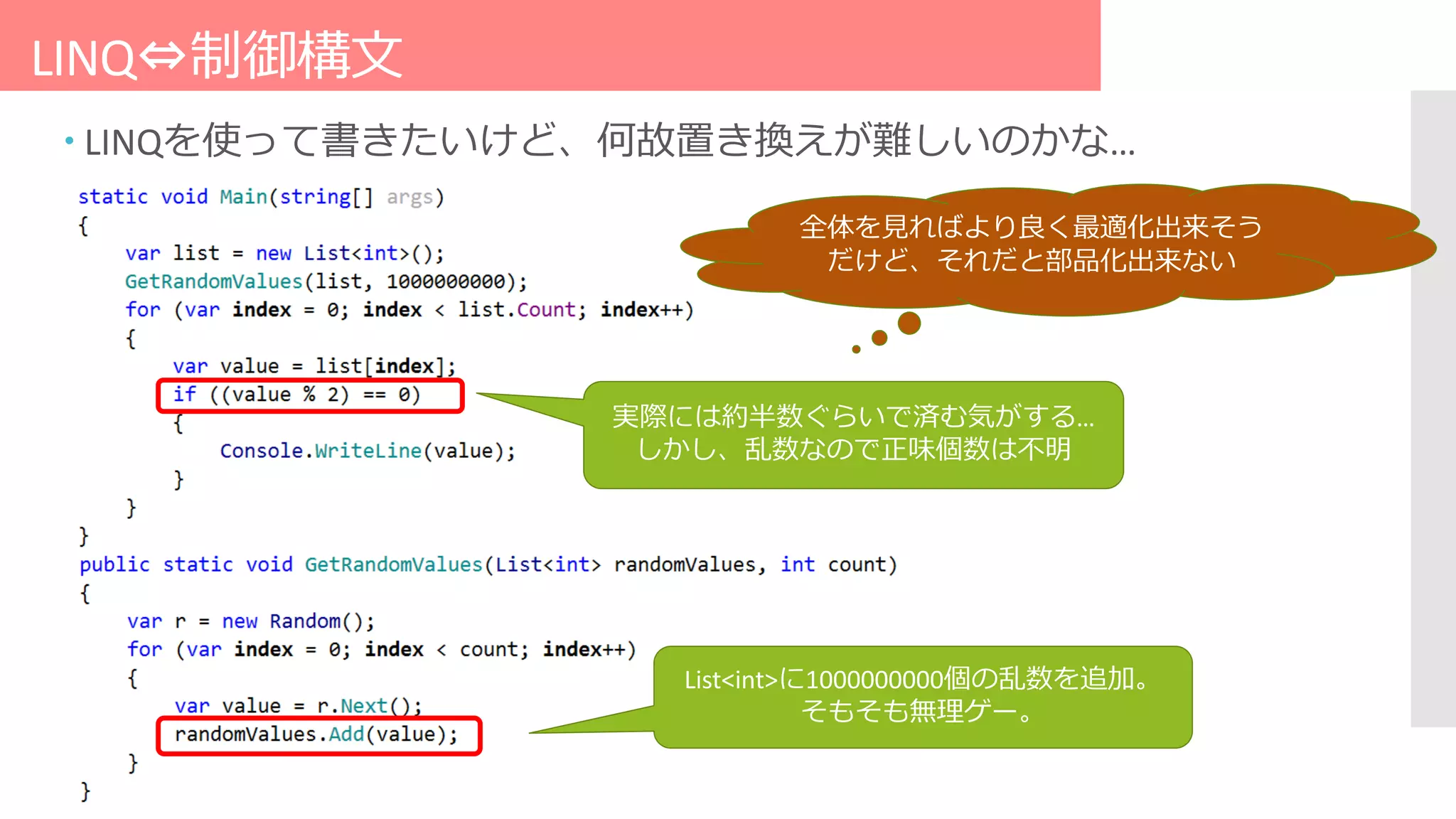 LINQ⇔制御構文
 LINQを使って書きたいけど、何故置き換えが難しいのかな…
List<int>に1000000000個の乱数を追加。
そもそも無理ゲー。
実際には約半数ぐらいで済む気がする…
しかし、乱数なので正味個数は不明
全体を見ればより良く最適化出来そう
だけど、それだと部品化出来ない
 