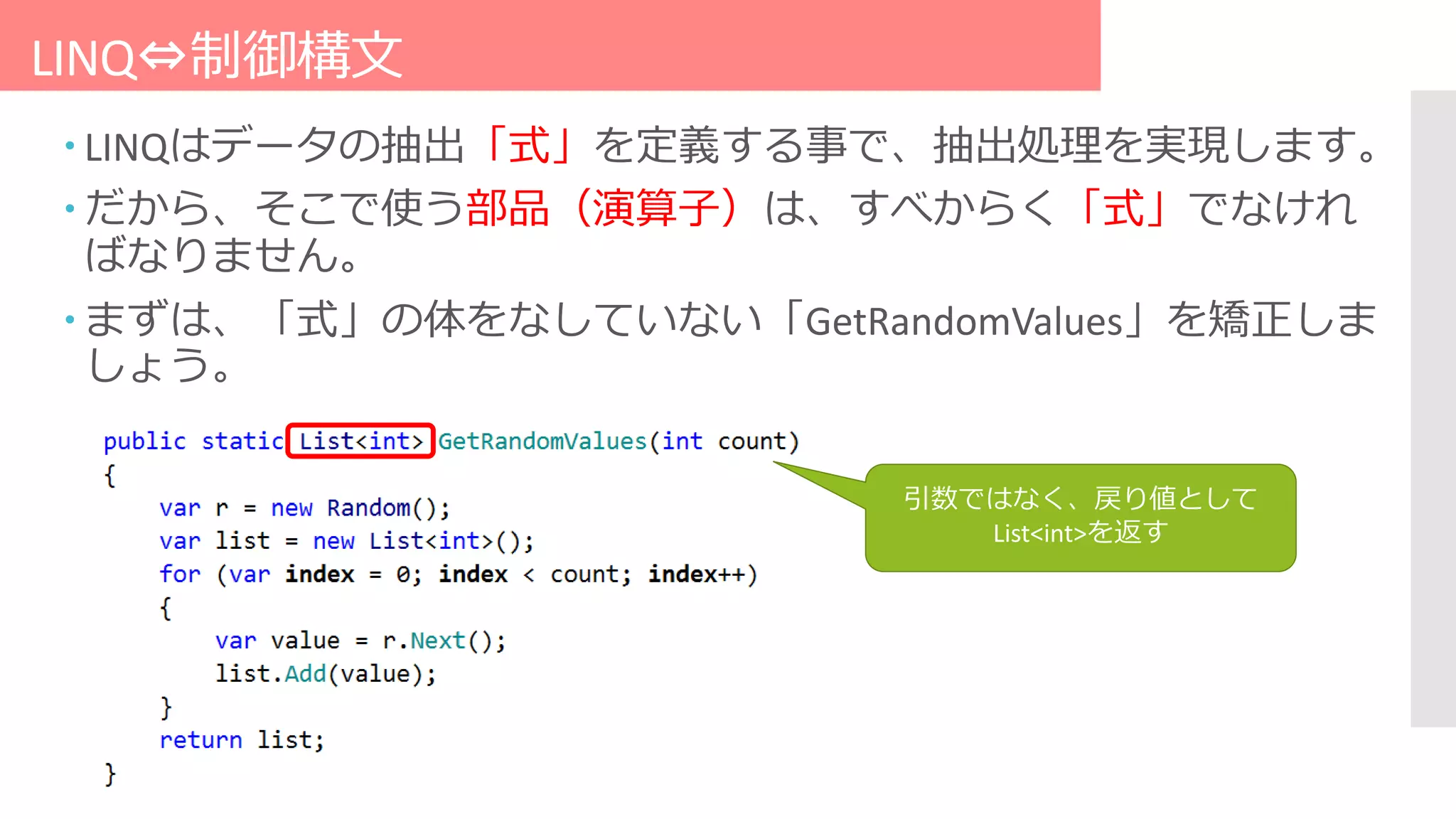 LINQ⇔制御構文
 LINQはデータの抽出「式」を定義する事で、抽出処理を実現します。
 だから、そこで使う部品（演算子）は、すべからく「式」でなけれ
ばなりません。
 まずは、「式」の体をなしていない「GetRandomValues」を矯正しま
しょう。
引数ではなく、戻り値として
List<int>を返す
 