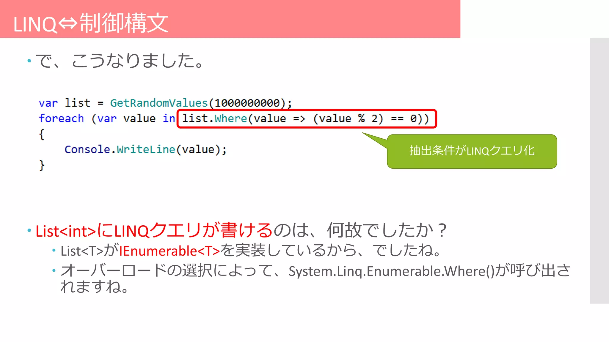 LINQ⇔制御構文
 で、こうなりました。
抽出条件がLINQクエリ化
 List<int>にLINQクエリが書けるのは、何故でしたか？
 List<T>がIEnumerable<T>を実装しているから、でしたね。
 オーバーロードの選択によって、System.Linq.Enumerable.Where()が呼び出さ
れますね。
 