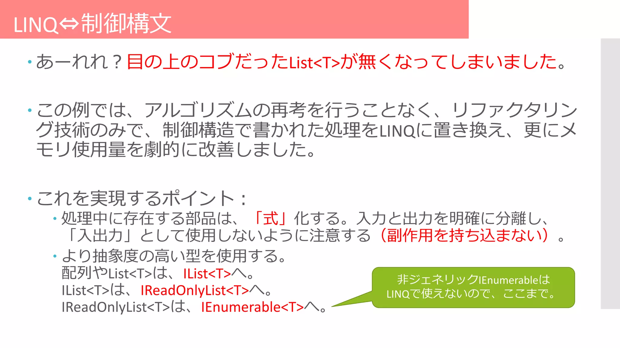 LINQ⇔制御構文
 あーれれ？目の上のコブだったList<T>が無くなってしまいました。
 この例では、アルゴリズムの再考を行うことなく、リファクタリン
グ技術のみで、制御構造で書かれた処理をLINQに置き換え、更にメ
モリ使用量を劇的に改善しました。
 これを実現するポイント：
 処理中に存在する部品は、「式」化する。入力と出力を明確に分離し、
「入出力」として使用しないように注意する（副作用を持ち込まない）。
 より抽象度の高い型を使用する。
配列やList<T>は、IList<T>へ。
IList<T>は、IReadOnlyList<T>へ。
IReadOnlyList<T>は、IEnumerable<T>へ。
非ジェネリックIEnumerableは
LINQで使えないので、ここまで。
 